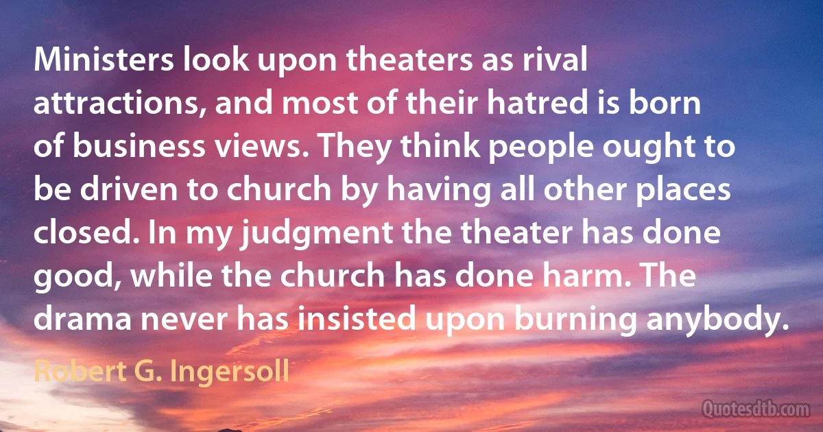 Ministers look upon theaters as rival attractions, and most of their hatred is born of business views. They think people ought to be driven to church by having all other places closed. In my judgment the theater has done good, while the church has done harm. The drama never has insisted upon burning anybody. (Robert G. Ingersoll)