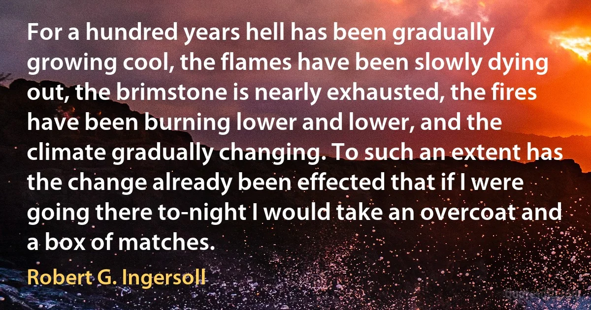 For a hundred years hell has been gradually growing cool, the flames have been slowly dying out, the brimstone is nearly exhausted, the fires have been burning lower and lower, and the climate gradually changing. To such an extent has the change already been effected that if I were going there to-night I would take an overcoat and a box of matches. (Robert G. Ingersoll)