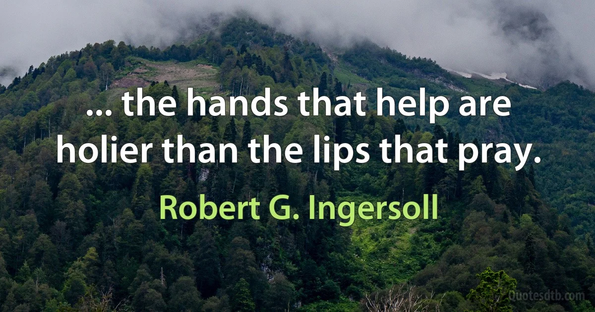 ... the hands that help are holier than the lips that pray. (Robert G. Ingersoll)