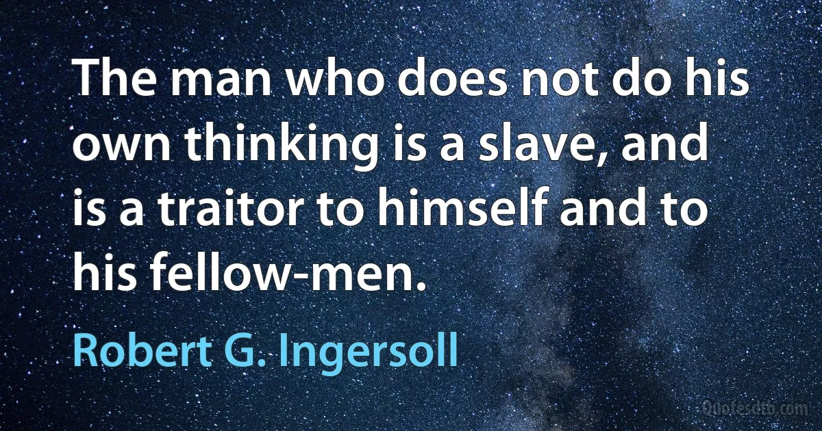 The man who does not do his own thinking is a slave, and is a traitor to himself and to his fellow-men. (Robert G. Ingersoll)