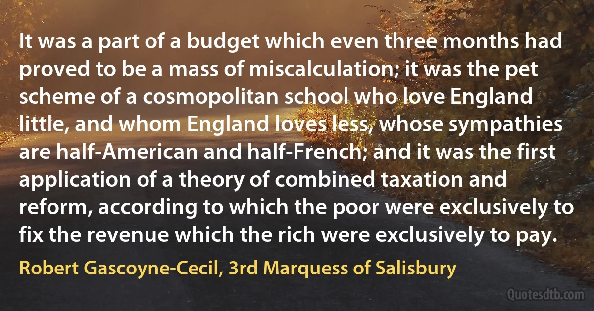 It was a part of a budget which even three months had proved to be a mass of miscalculation; it was the pet scheme of a cosmopolitan school who love England little, and whom England loves less, whose sympathies are half-American and half-French; and it was the first application of a theory of combined taxation and reform, according to which the poor were exclusively to fix the revenue which the rich were exclusively to pay. (Robert Gascoyne-Cecil, 3rd Marquess of Salisbury)