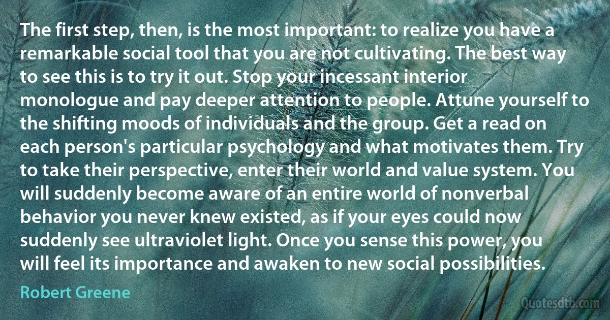 The first step, then, is the most important: to realize you have a remarkable social tool that you are not cultivating. The best way to see this is to try it out. Stop your incessant interior monologue and pay deeper attention to people. Attune yourself to the shifting moods of individuals and the group. Get a read on each person's particular psychology and what motivates them. Try to take their perspective, enter their world and value system. You will suddenly become aware of an entire world of nonverbal behavior you never knew existed, as if your eyes could now suddenly see ultraviolet light. Once you sense this power, you will feel its importance and awaken to new social possibilities. (Robert Greene)