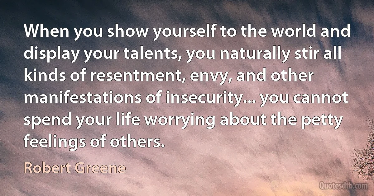 When you show yourself to the world and display your talents, you naturally stir all kinds of resentment, envy, and other manifestations of insecurity... you cannot spend your life worrying about the petty feelings of others. (Robert Greene)