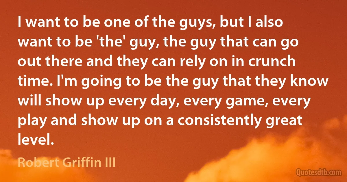 I want to be one of the guys, but I also want to be 'the' guy, the guy that can go out there and they can rely on in crunch time. I'm going to be the guy that they know will show up every day, every game, every play and show up on a consistently great level. (Robert Griffin III)