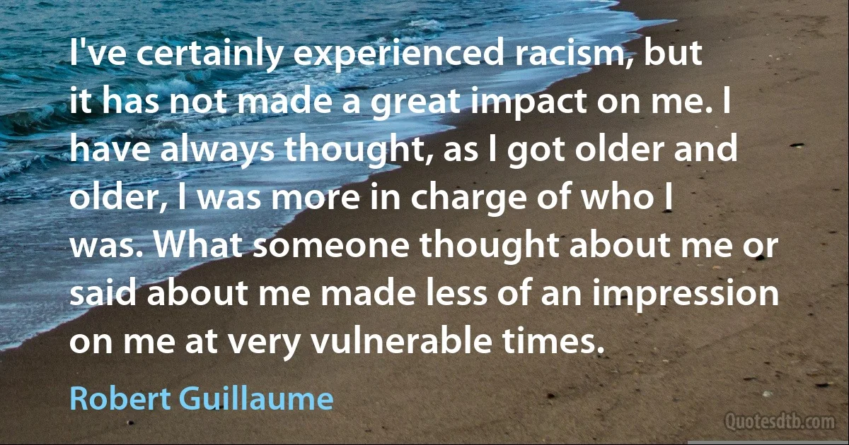 I've certainly experienced racism, but it has not made a great impact on me. I have always thought, as I got older and older, I was more in charge of who I was. What someone thought about me or said about me made less of an impression on me at very vulnerable times. (Robert Guillaume)