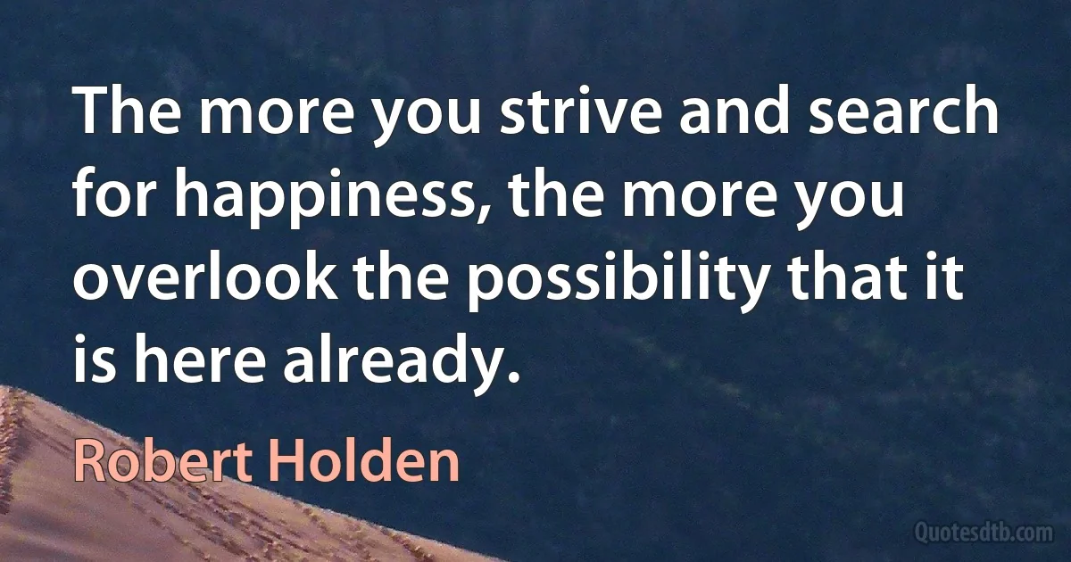 The more you strive and search for happiness, the more you overlook the possibility that it is here already. (Robert Holden)