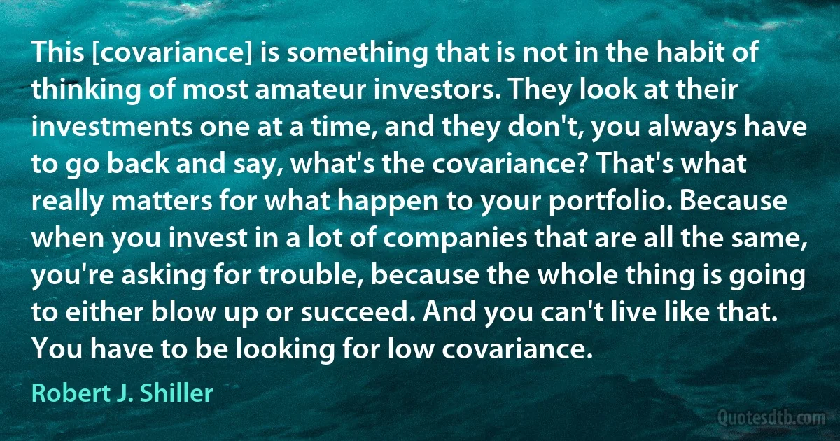 This [covariance] is something that is not in the habit of thinking of most amateur investors. They look at their investments one at a time, and they don't, you always have to go back and say, what's the covariance? That's what really matters for what happen to your portfolio. Because when you invest in a lot of companies that are all the same, you're asking for trouble, because the whole thing is going to either blow up or succeed. And you can't live like that. You have to be looking for low covariance. (Robert J. Shiller)