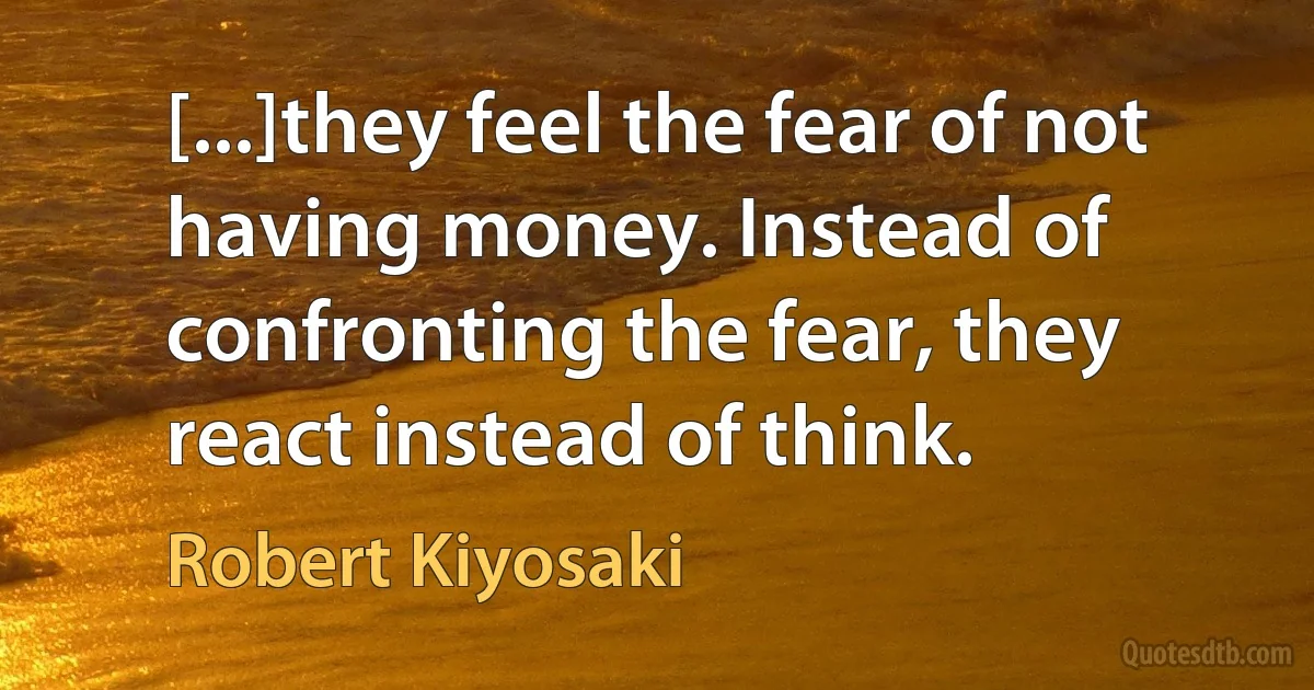 [...]they feel the fear of not having money. Instead of confronting the fear, they react instead of think. (Robert Kiyosaki)