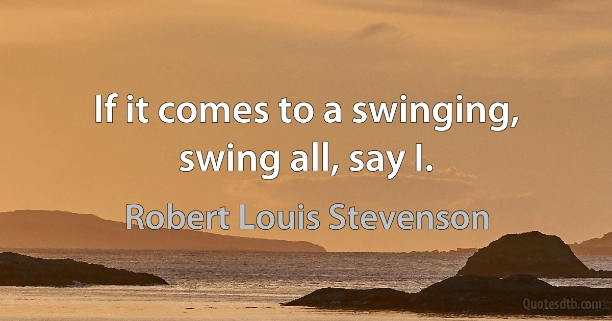 If it comes to a swinging, swing all, say I. (Robert Louis Stevenson)