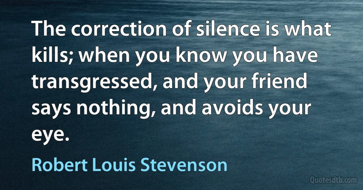 The correction of silence is what kills; when you know you have transgressed, and your friend says nothing, and avoids your eye. (Robert Louis Stevenson)