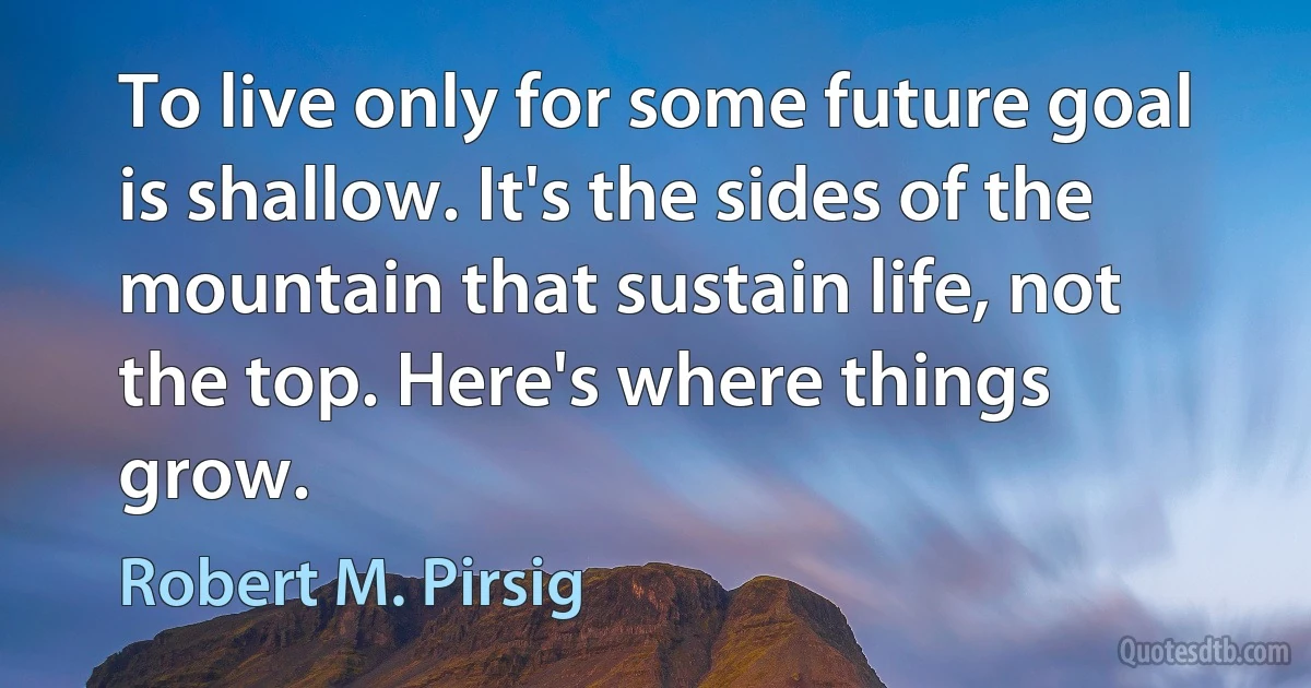 To live only for some future goal is shallow. It's the sides of the mountain that sustain life, not the top. Here's where things grow. (Robert M. Pirsig)