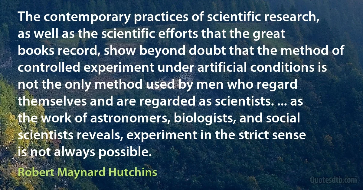 The contemporary practices of scientific research, as well as the scientific efforts that the great books record, show beyond doubt that the method of controlled experiment under artificial conditions is not the only method used by men who regard themselves and are regarded as scientists. ... as the work of astronomers, biologists, and social scientists reveals, experiment in the strict sense is not always possible. (Robert Maynard Hutchins)