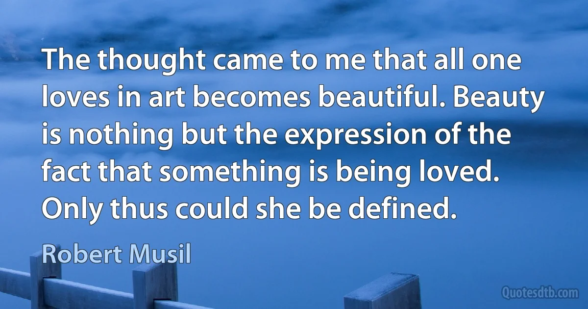 The thought came to me that all one loves in art becomes beautiful. Beauty is nothing but the expression of the fact that something is being loved. Only thus could she be defined. (Robert Musil)