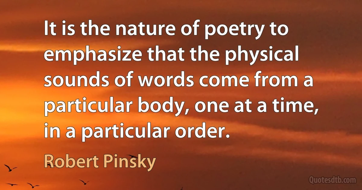 It is the nature of poetry to emphasize that the physical sounds of words come from a particular body, one at a time, in a particular order. (Robert Pinsky)