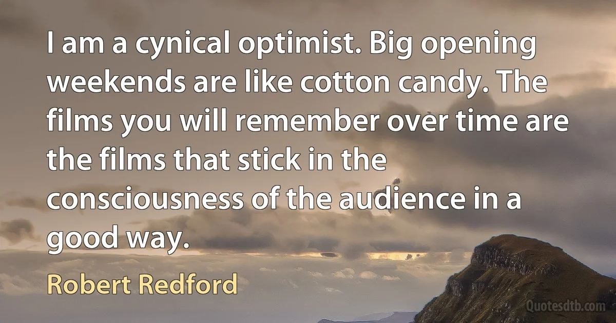 I am a cynical optimist. Big opening weekends are like cotton candy. The films you will remember over time are the films that stick in the consciousness of the audience in a good way. (Robert Redford)