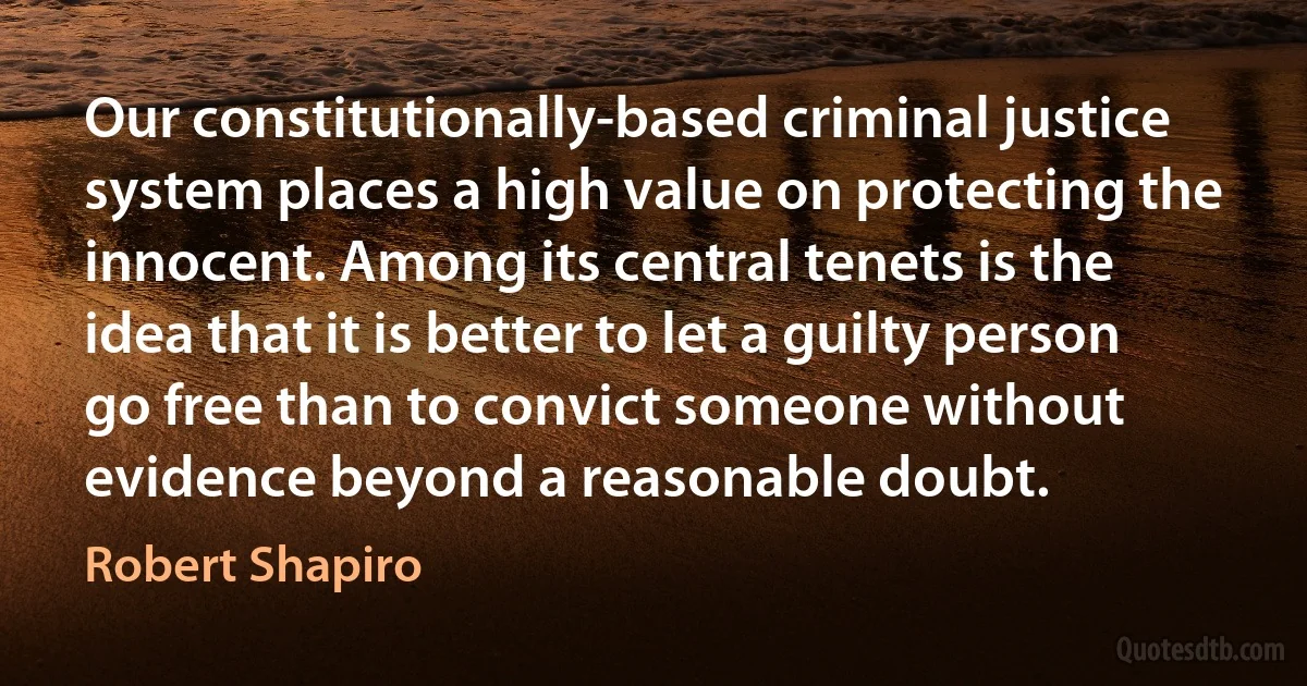 Our constitutionally-based criminal justice system places a high value on protecting the innocent. Among its central tenets is the idea that it is better to let a guilty person go free than to convict someone without evidence beyond a reasonable doubt. (Robert Shapiro)