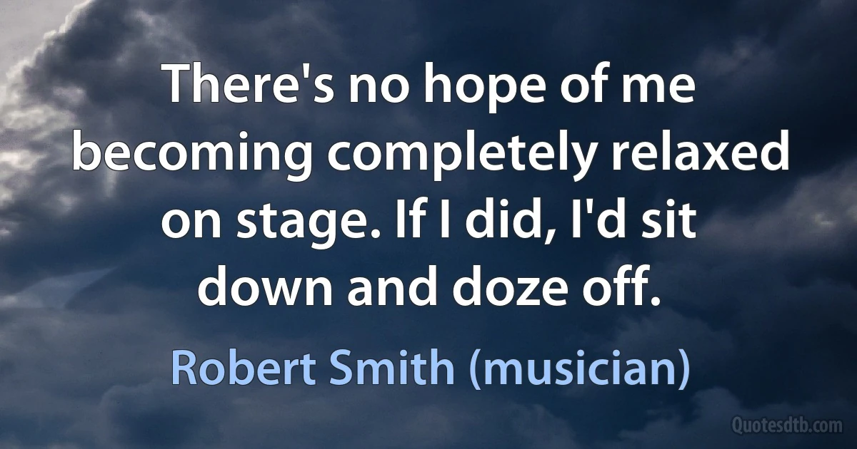 There's no hope of me becoming completely relaxed on stage. If I did, I'd sit down and doze off. (Robert Smith (musician))