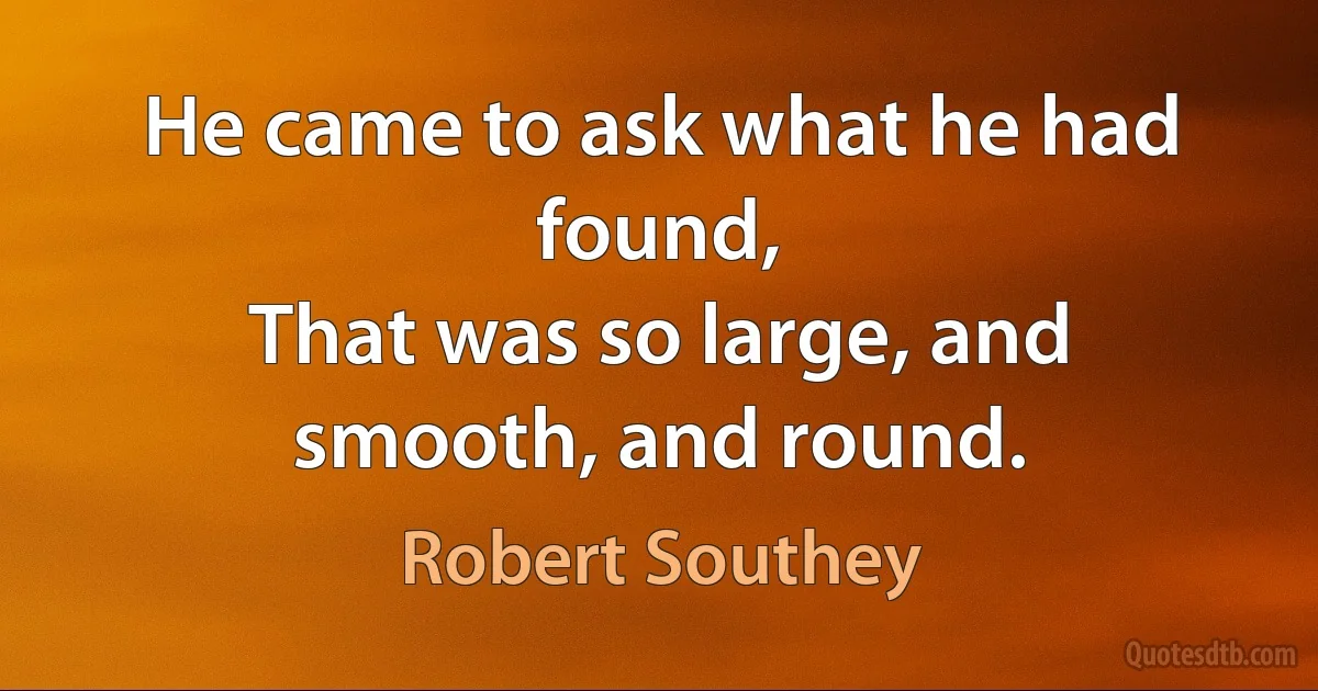 He came to ask what he had found,
That was so large, and smooth, and round. (Robert Southey)