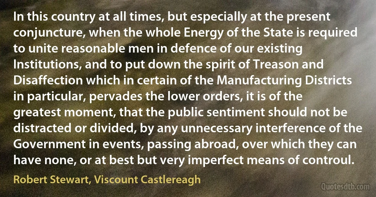 In this country at all times, but especially at the present conjuncture, when the whole Energy of the State is required to unite reasonable men in defence of our existing Institutions, and to put down the spirit of Treason and Disaffection which in certain of the Manufacturing Districts in particular, pervades the lower orders, it is of the greatest moment, that the public sentiment should not be distracted or divided, by any unnecessary interference of the Government in events, passing abroad, over which they can have none, or at best but very imperfect means of controul. (Robert Stewart, Viscount Castlereagh)