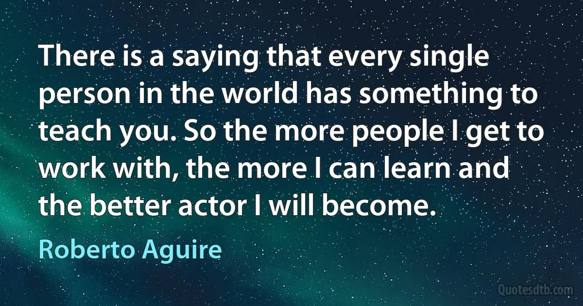 There is a saying that every single person in the world has something to teach you. So the more people I get to work with, the more I can learn and the better actor I will become. (Roberto Aguire)