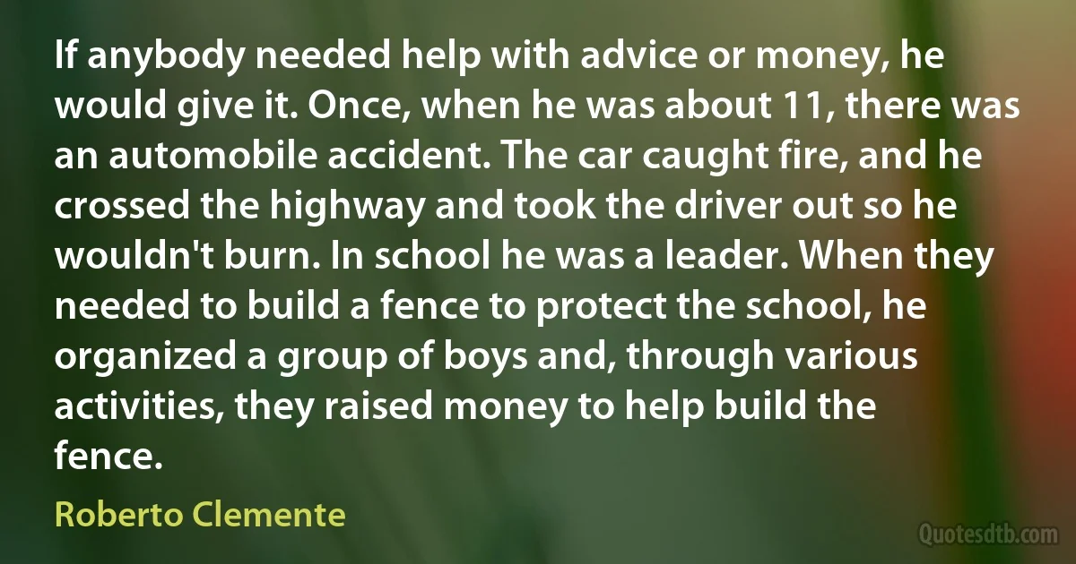 If anybody needed help with advice or money, he would give it. Once, when he was about 11, there was an automobile accident. The car caught fire, and he crossed the highway and took the driver out so he wouldn't burn. In school he was a leader. When they needed to build a fence to protect the school, he organized a group of boys and, through various activities, they raised money to help build the fence. (Roberto Clemente)