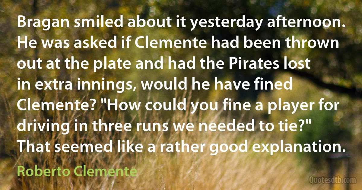 Bragan smiled about it yesterday afternoon. He was asked if Clemente had been thrown out at the plate and had the Pirates lost in extra innings, would he have fined Clemente? "How could you fine a player for driving in three runs we needed to tie?" That seemed like a rather good explanation. (Roberto Clemente)