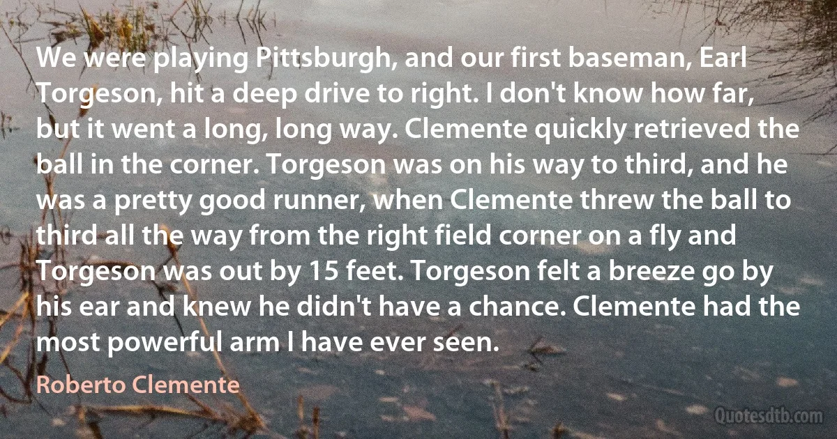 We were playing Pittsburgh, and our first baseman, Earl Torgeson, hit a deep drive to right. I don't know how far, but it went a long, long way. Clemente quickly retrieved the ball in the corner. Torgeson was on his way to third, and he was a pretty good runner, when Clemente threw the ball to third all the way from the right field corner on a fly and Torgeson was out by 15 feet. Torgeson felt a breeze go by his ear and knew he didn't have a chance. Clemente had the most powerful arm I have ever seen. (Roberto Clemente)