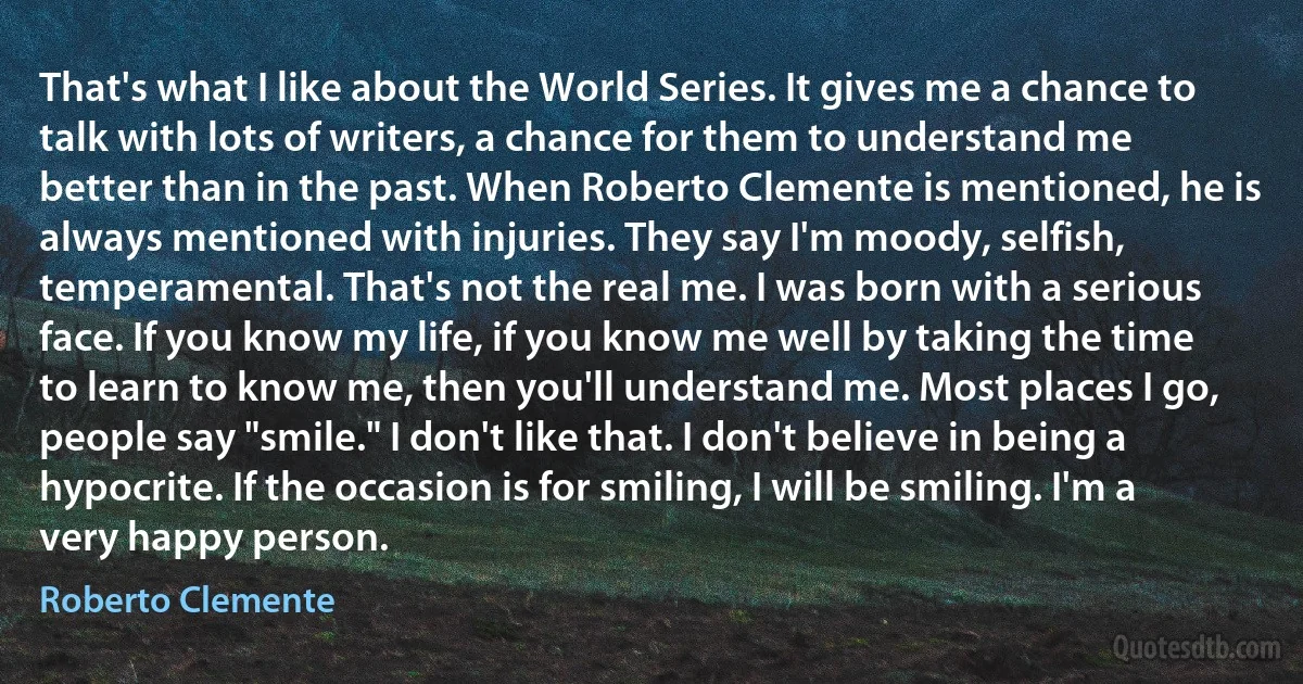 That's what I like about the World Series. It gives me a chance to talk with lots of writers, a chance for them to understand me better than in the past. When Roberto Clemente is mentioned, he is always mentioned with injuries. They say I'm moody, selfish, temperamental. That's not the real me. I was born with a serious face. If you know my life, if you know me well by taking the time to learn to know me, then you'll understand me. Most places I go, people say "smile." I don't like that. I don't believe in being a hypocrite. If the occasion is for smiling, I will be smiling. I'm a very happy person. (Roberto Clemente)