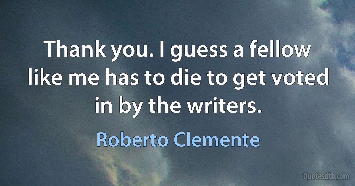 Thank you. I guess a fellow like me has to die to get voted in by the writers. (Roberto Clemente)