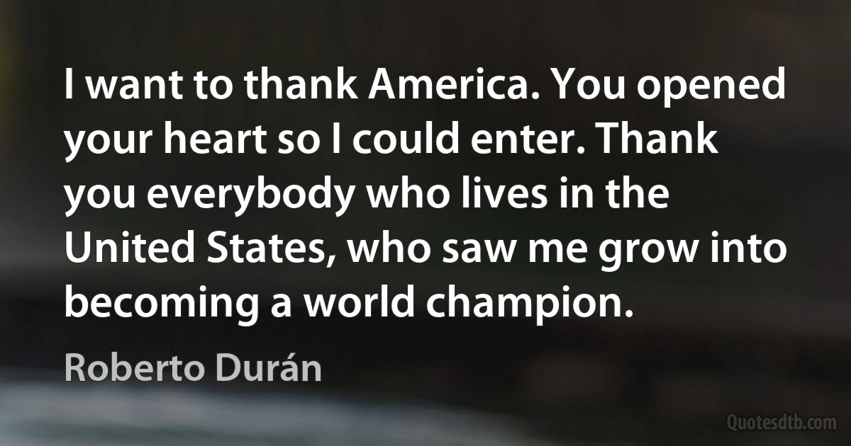 I want to thank America. You opened your heart so I could enter. Thank you everybody who lives in the United States, who saw me grow into becoming a world champion. (Roberto Durán)