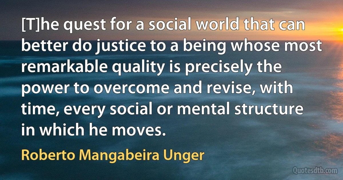 [T]he quest for a social world that can better do justice to a being whose most remarkable quality is precisely the power to overcome and revise, with time, every social or mental structure in which he moves. (Roberto Mangabeira Unger)