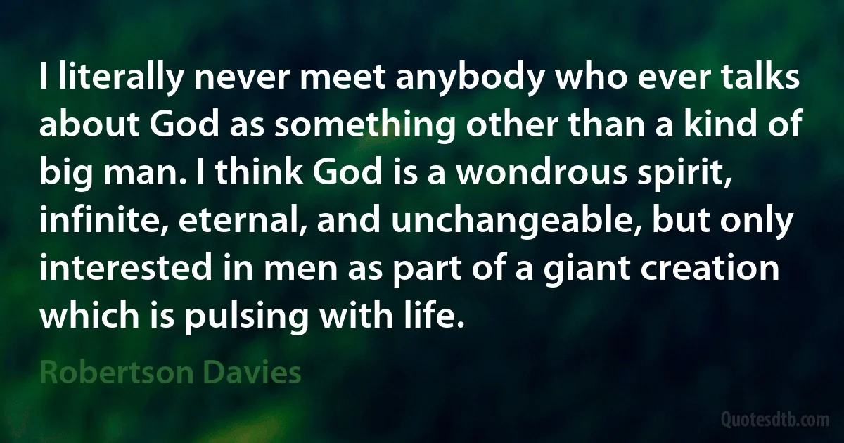 I literally never meet anybody who ever talks about God as something other than a kind of big man. I think God is a wondrous spirit, infinite, eternal, and unchangeable, but only interested in men as part of a giant creation which is pulsing with life. (Robertson Davies)