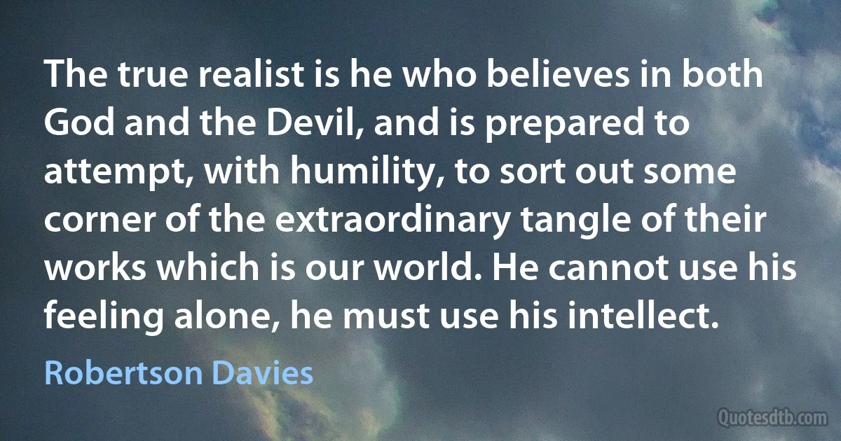 The true realist is he who believes in both God and the Devil, and is prepared to attempt, with humility, to sort out some corner of the extraordinary tangle of their works which is our world. He cannot use his feeling alone, he must use his intellect. (Robertson Davies)