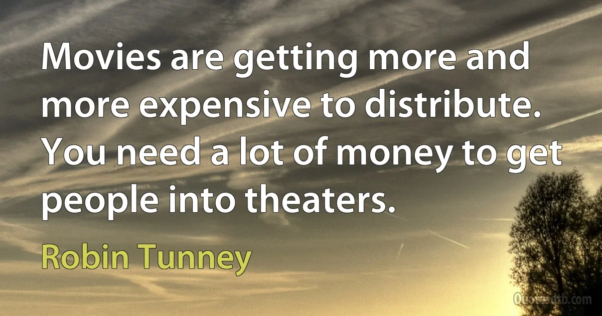 Movies are getting more and more expensive to distribute. You need a lot of money to get people into theaters. (Robin Tunney)