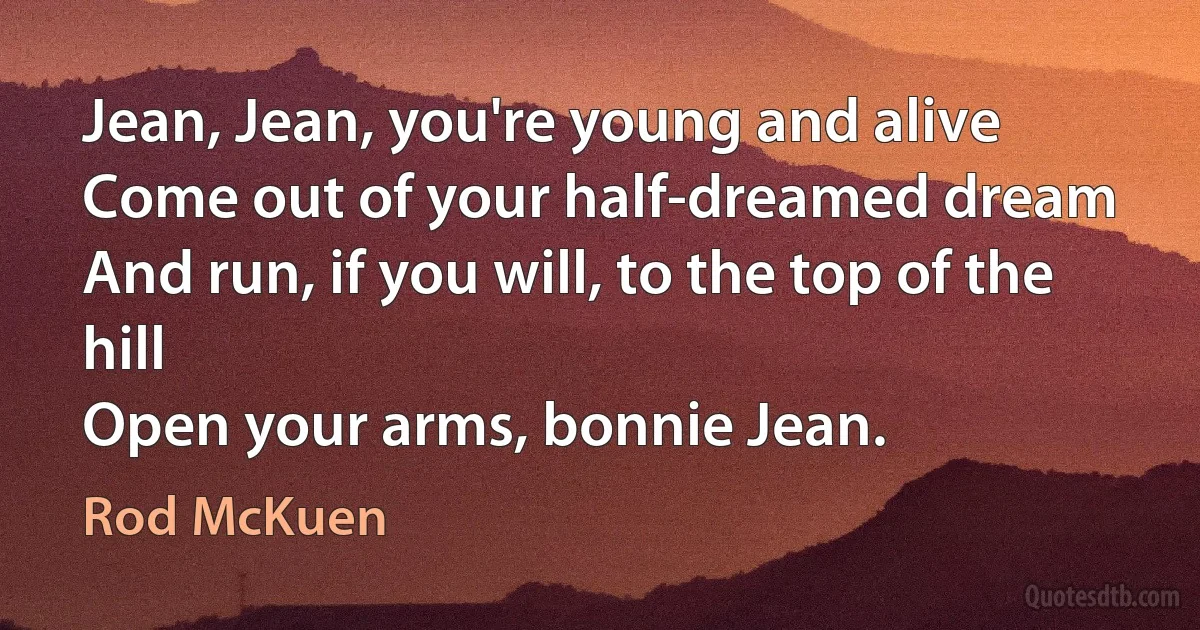 Jean, Jean, you're young and alive
Come out of your half-dreamed dream
And run, if you will, to the top of the hill
Open your arms, bonnie Jean. (Rod McKuen)