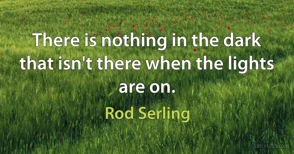 There is nothing in the dark that isn't there when the lights are on. (Rod Serling)