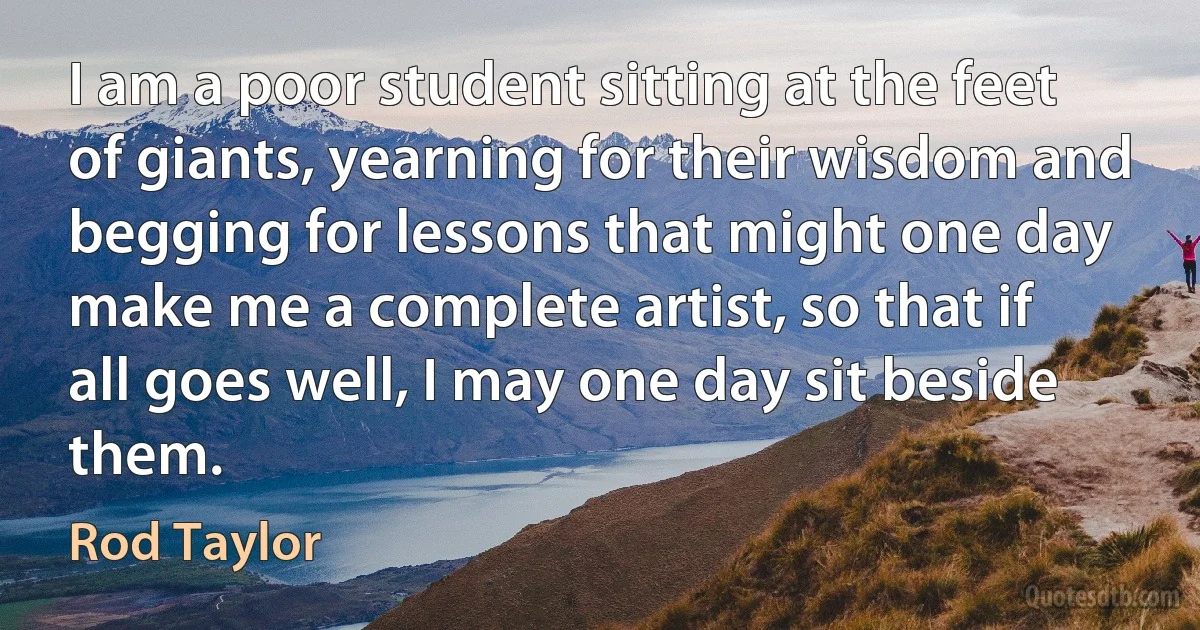 I am a poor student sitting at the feet of giants, yearning for their wisdom and begging for lessons that might one day make me a complete artist, so that if all goes well, I may one day sit beside them. (Rod Taylor)