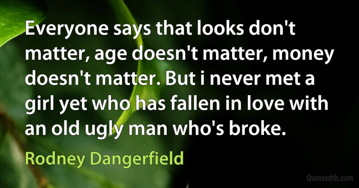 Everyone says that looks don't matter, age doesn't matter, money doesn't matter. But i never met a girl yet who has fallen in love with an old ugly man who's broke. (Rodney Dangerfield)