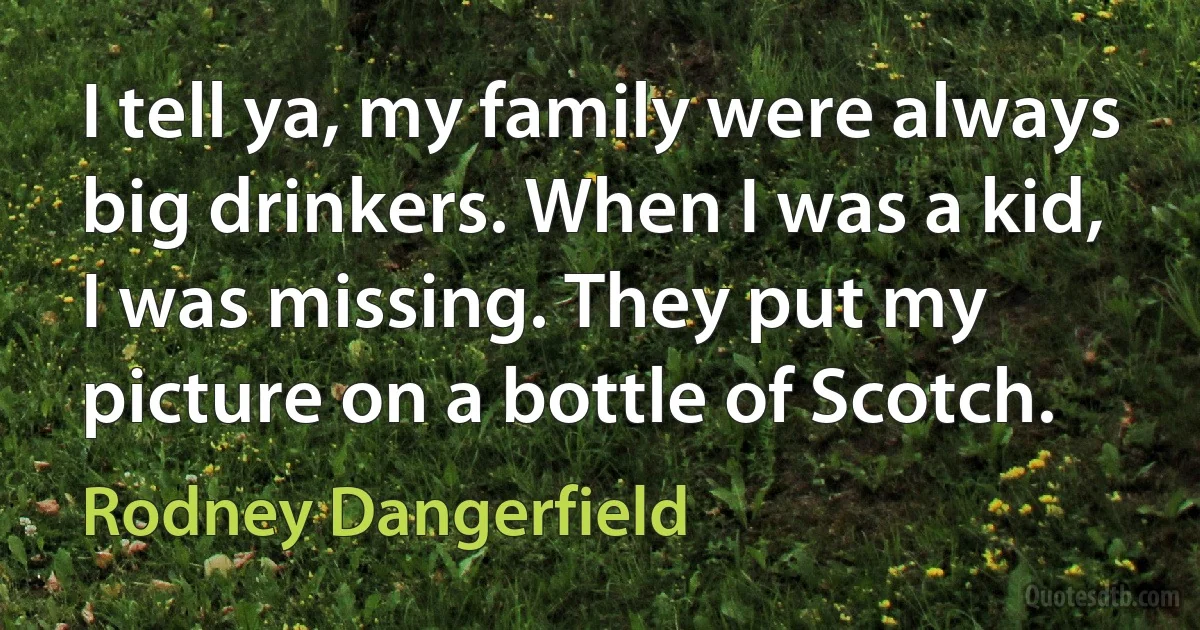 I tell ya, my family were always big drinkers. When I was a kid, I was missing. They put my picture on a bottle of Scotch. (Rodney Dangerfield)