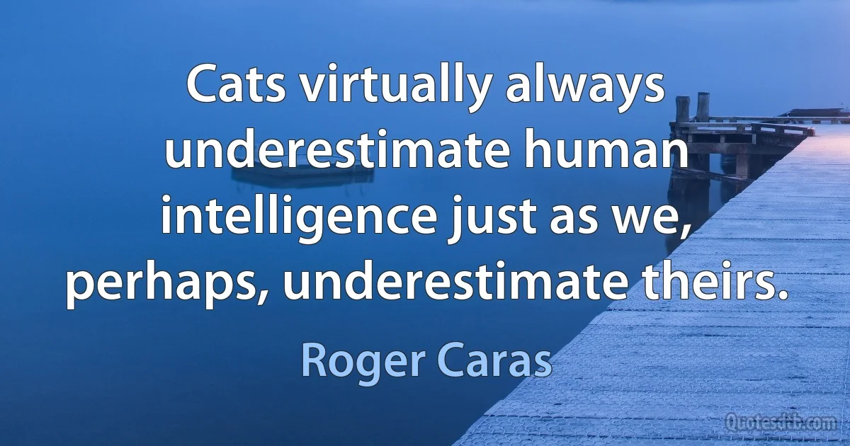 Cats virtually always underestimate human intelligence just as we, perhaps, underestimate theirs. (Roger Caras)