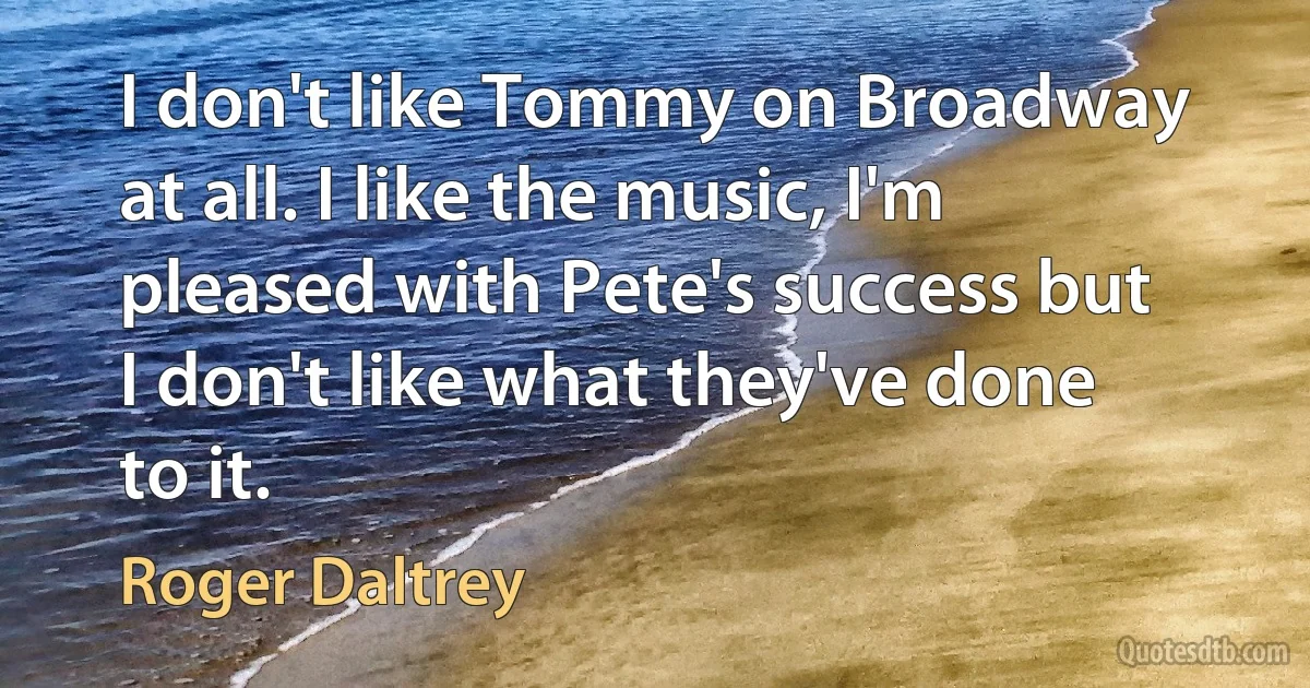 I don't like Tommy on Broadway at all. I like the music, I'm pleased with Pete's success but I don't like what they've done to it. (Roger Daltrey)