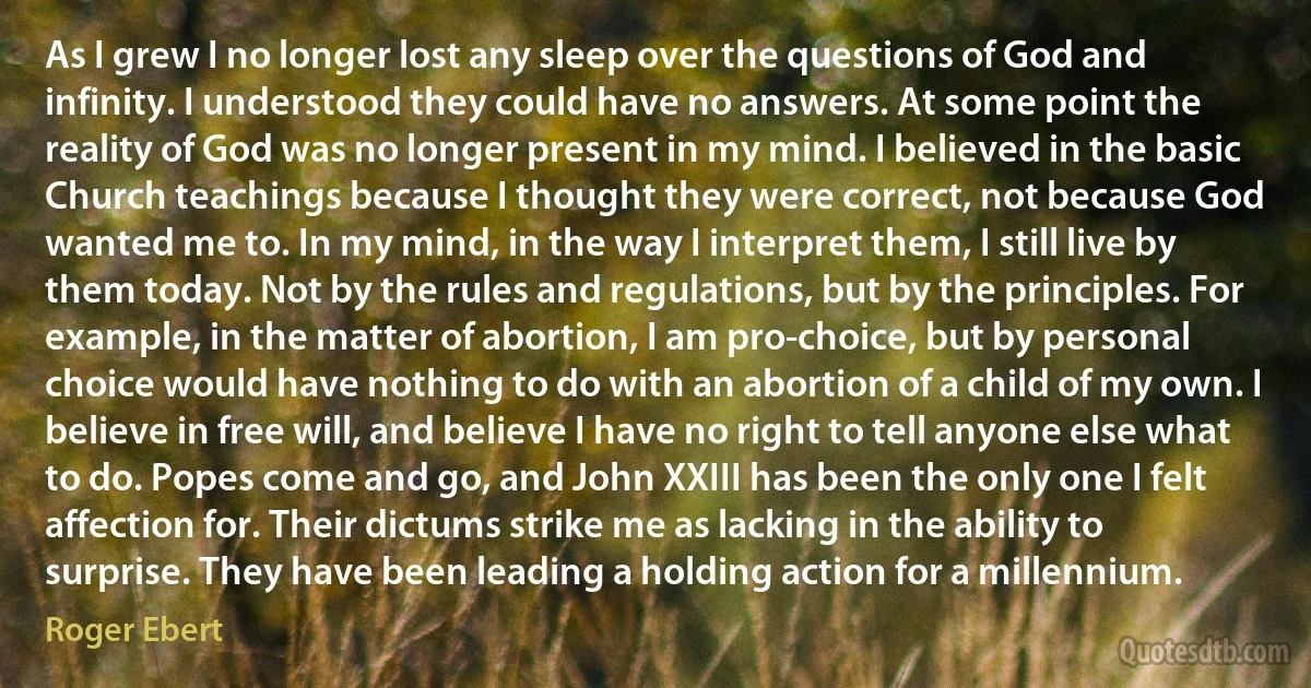 As I grew I no longer lost any sleep over the questions of God and infinity. I understood they could have no answers. At some point the reality of God was no longer present in my mind. I believed in the basic Church teachings because I thought they were correct, not because God wanted me to. In my mind, in the way I interpret them, I still live by them today. Not by the rules and regulations, but by the principles. For example, in the matter of abortion, I am pro-choice, but by personal choice would have nothing to do with an abortion of a child of my own. I believe in free will, and believe I have no right to tell anyone else what to do. Popes come and go, and John XXIII has been the only one I felt affection for. Their dictums strike me as lacking in the ability to surprise. They have been leading a holding action for a millennium. (Roger Ebert)