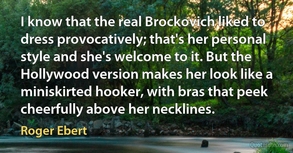 I know that the real Brockovich liked to dress provocatively; that's her personal style and she's welcome to it. But the Hollywood version makes her look like a miniskirted hooker, with bras that peek cheerfully above her necklines. (Roger Ebert)