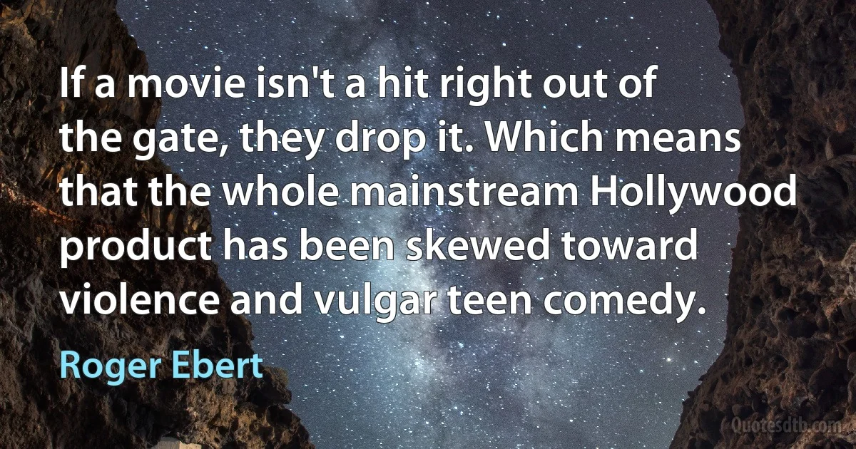 If a movie isn't a hit right out of the gate, they drop it. Which means that the whole mainstream Hollywood product has been skewed toward violence and vulgar teen comedy. (Roger Ebert)