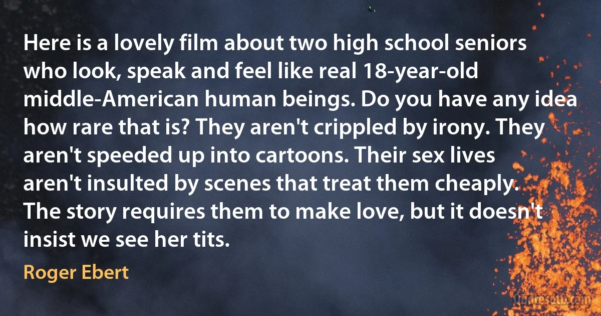 Here is a lovely film about two high school seniors who look, speak and feel like real 18-year-old middle-American human beings. Do you have any idea how rare that is? They aren't crippled by irony. They aren't speeded up into cartoons. Their sex lives aren't insulted by scenes that treat them cheaply. The story requires them to make love, but it doesn't insist we see her tits. (Roger Ebert)