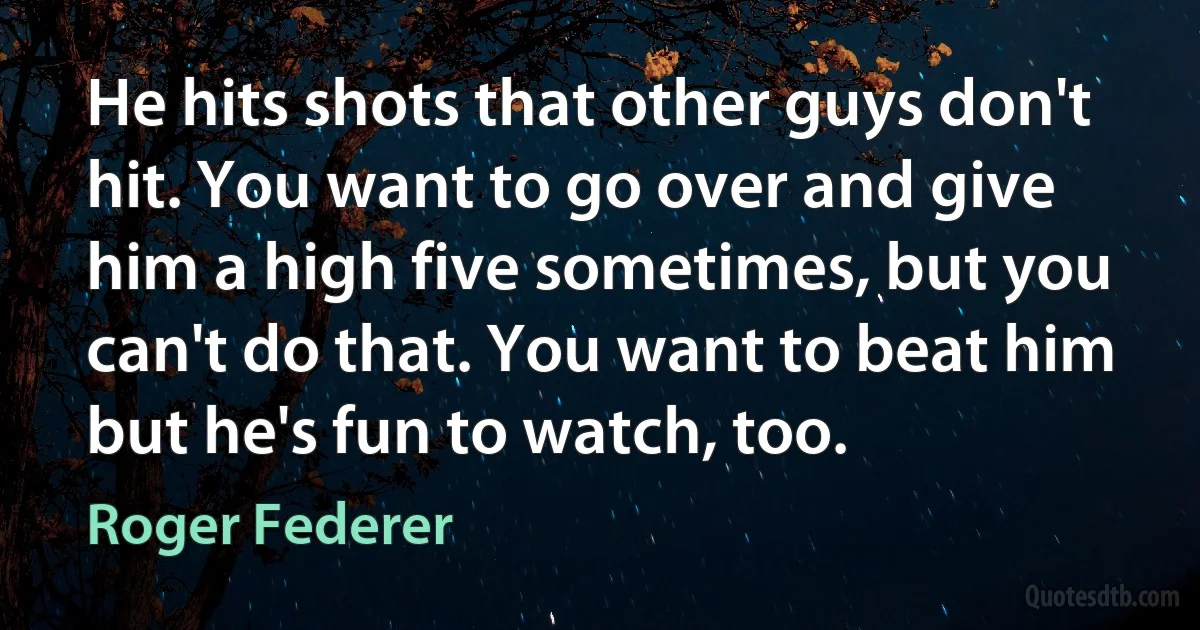 He hits shots that other guys don't hit. You want to go over and give him a high five sometimes, but you can't do that. You want to beat him but he's fun to watch, too. (Roger Federer)