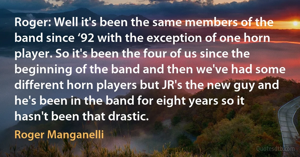 Roger: Well it's been the same members of the band since ‘92 with the exception of one horn player. So it's been the four of us since the beginning of the band and then we've had some different horn players but JR's the new guy and he's been in the band for eight years so it hasn't been that drastic. (Roger Manganelli)