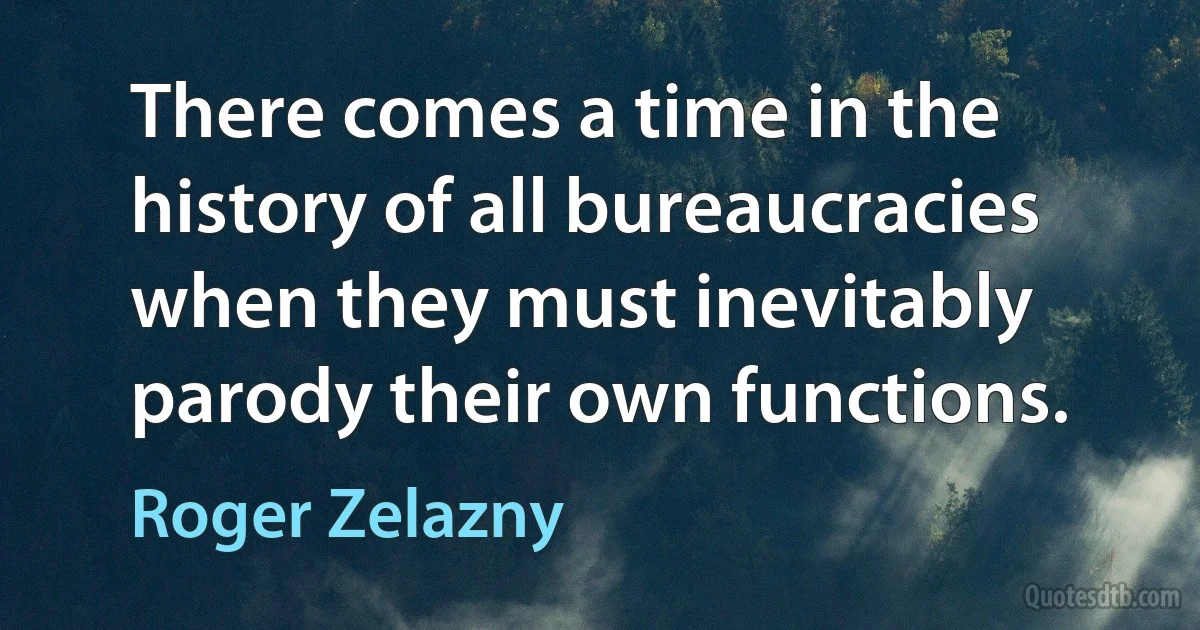 There comes a time in the history of all bureaucracies when they must inevitably parody their own functions. (Roger Zelazny)