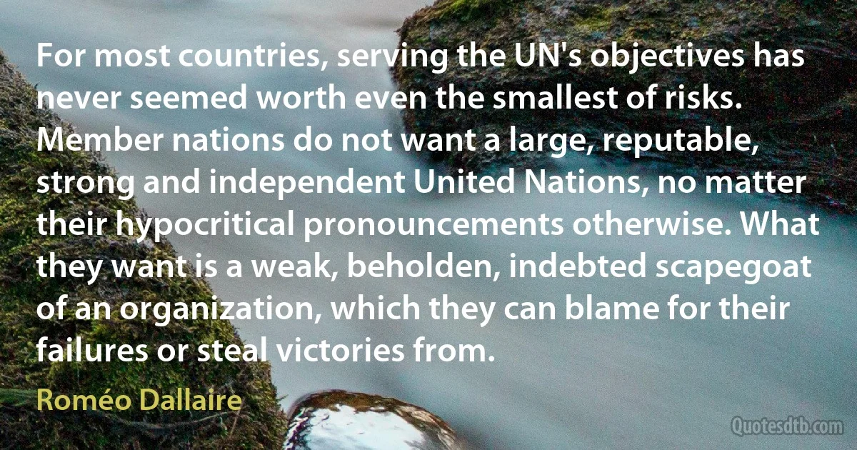 For most countries, serving the UN's objectives has never seemed worth even the smallest of risks. Member nations do not want a large, reputable, strong and independent United Nations, no matter their hypocritical pronouncements otherwise. What they want is a weak, beholden, indebted scapegoat of an organization, which they can blame for their failures or steal victories from. (Roméo Dallaire)