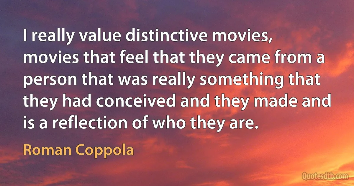 I really value distinctive movies, movies that feel that they came from a person that was really something that they had conceived and they made and is a reflection of who they are. (Roman Coppola)